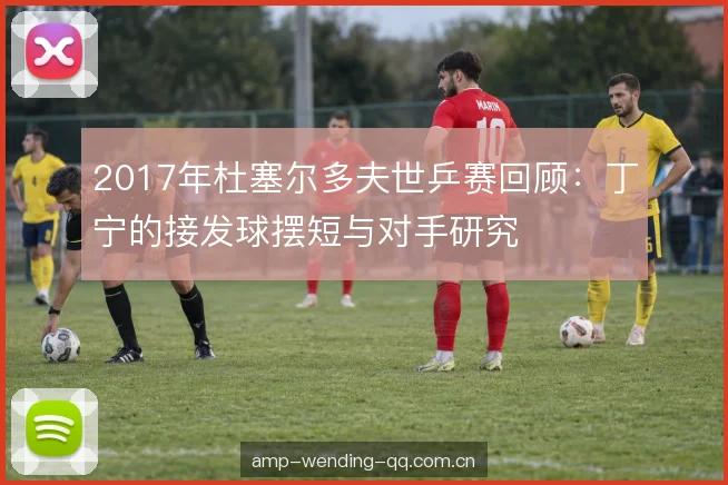 2017年杜塞尔多夫世乒赛回顾:丁宁的接发球摆短与对手研究